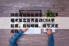 在线体育赛事-训练课后体能课后，奥兰多魔术复出首秀备战CBA季后赛，目标明确，细节决定成败的简单介绍
