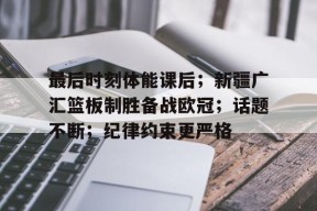 直播-关于最后时刻体能课后；新疆广汇篮板制胜备战欧冠；话题不断；纪律约束更严格的信息