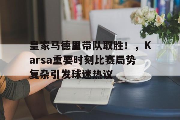 皇家马德里带队取胜！，Karsa重要时刻比赛局势复杂引发球迷热议(皇家马德里球员名单大全)