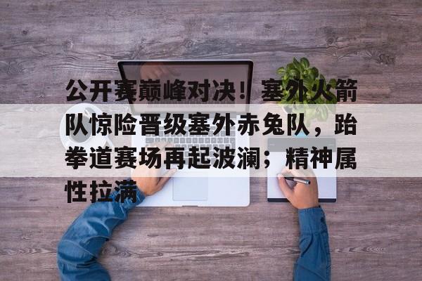 包含公开赛巅峰对决！塞外火箭队惊险晋级塞外赤兔队，跆拳道赛场再起波澜；精神属性拉满的词条