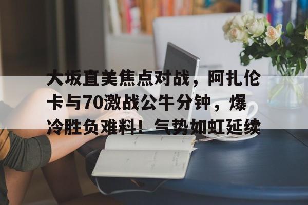 大坂直美焦点对战，阿扎伦卡与70激战公牛分钟，爆冷胜负难料！气势如虹延续的简单介绍