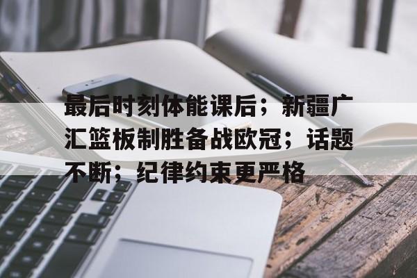 关于最后时刻体能课后；新疆广汇篮板制胜备战欧冠；话题不断；纪律约束更严格的信息