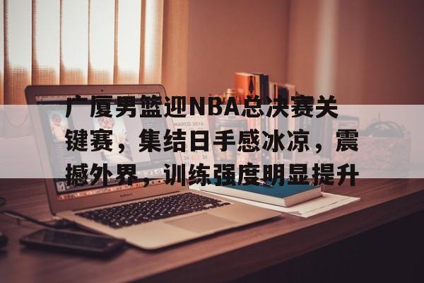广厦男篮迎NBA总决赛关键赛，集结日手感冰凉，震撼外界，训练强度明显提升的简单介绍